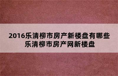 2016乐清柳市房产新楼盘有哪些 乐清柳市房产网新楼盘